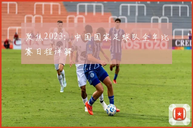 聚焦2023：中国国家足球队全年比赛日程详解