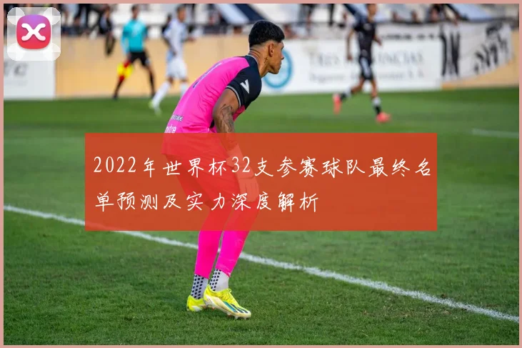 2022年世界杯32支参赛球队最终名单预测及实力深度解析