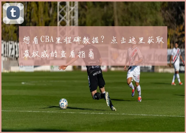 想看CBA里程碑数据？点击这里获取最权威的查看指南