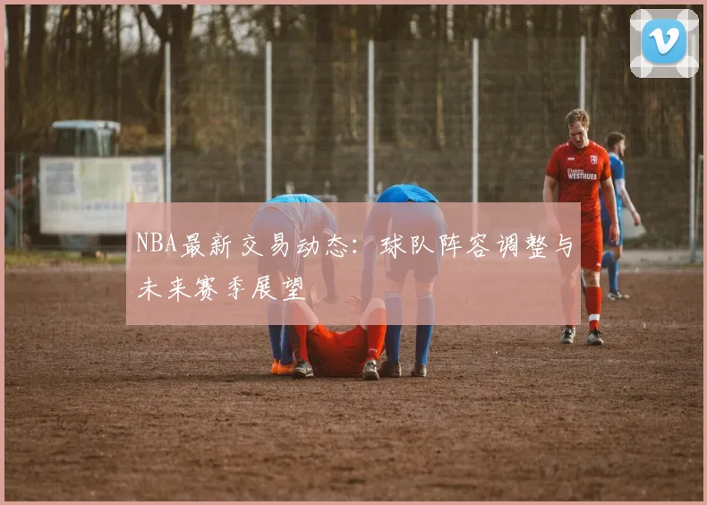 NBA最新交易动态：球队阵容调整与未来赛季展望