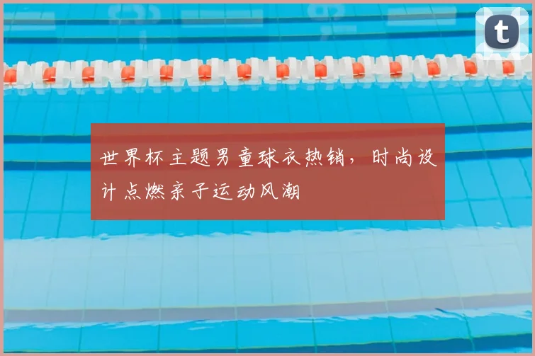 世界杯主题男童球衣热销,时尚设计点燃亲子运动风潮