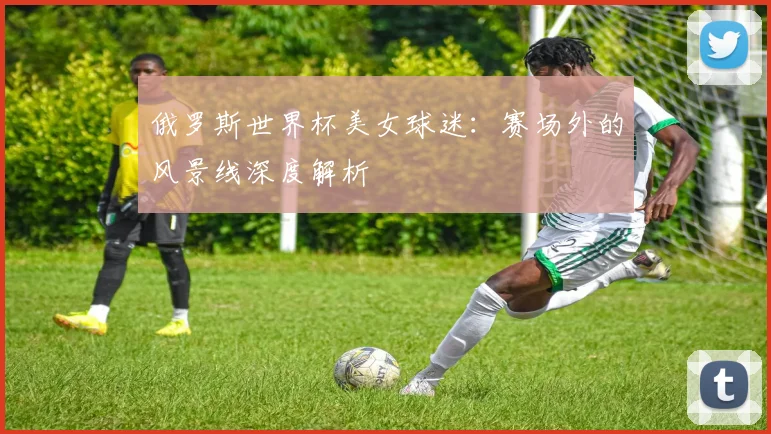 俄罗斯世界杯美女球迷：赛场外的风景线深度解析