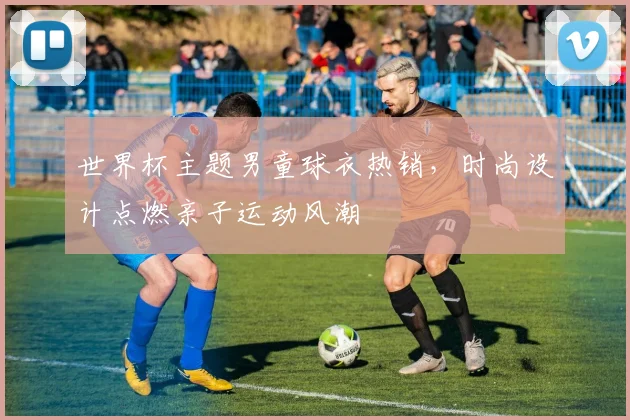 世界杯主题男童球衣热销，时尚设计点燃亲子运动风潮