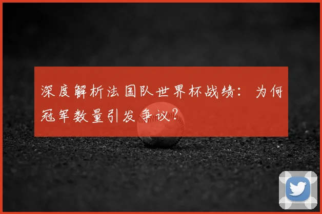 深度解析法国队世界杯战绩:为何冠军数量引发争议?