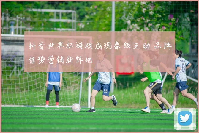 抖音世界杯游戏成现象级互动 品牌借势营销新阵地