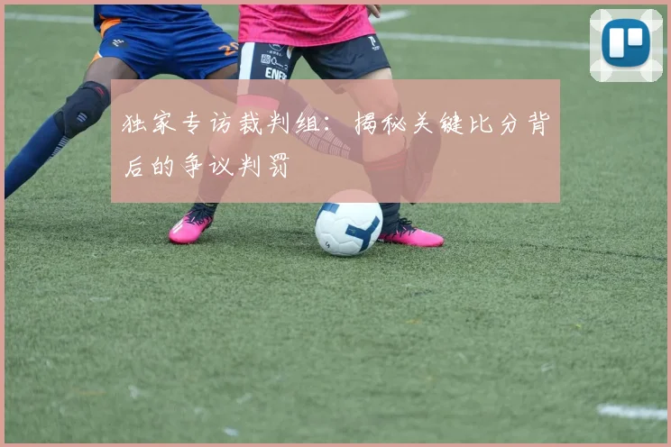 独家专访裁判组：揭秘关键比分背后的争议判罚