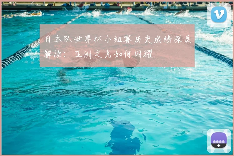 日本队世界杯小组赛历史成绩深度解读：亚洲之光如何闪耀