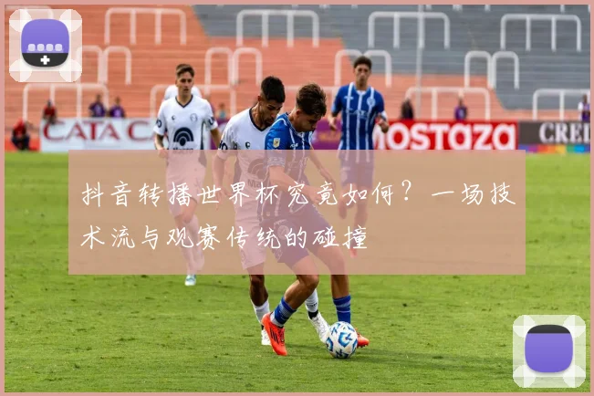 抖音转播世界杯究竟如何？一场技术流与观赛传统的碰撞