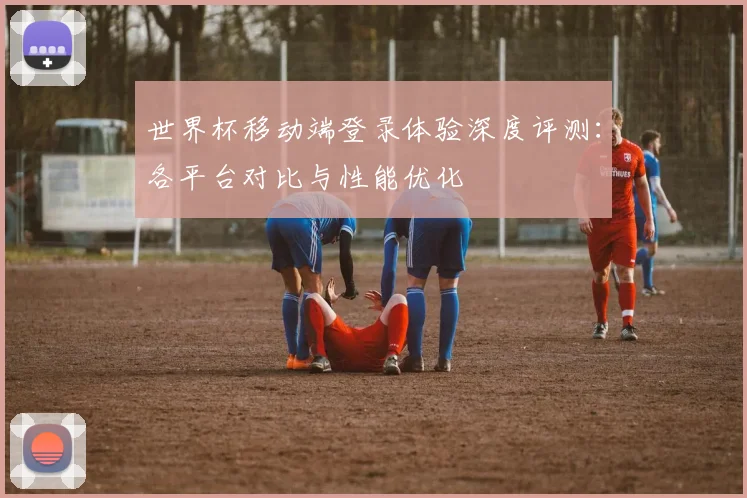 世界杯移动端登录体验深度评测：各平台对比与性能优化