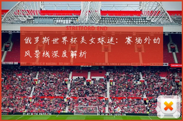 俄罗斯世界杯美女球迷：赛场外的风景线深度解析
