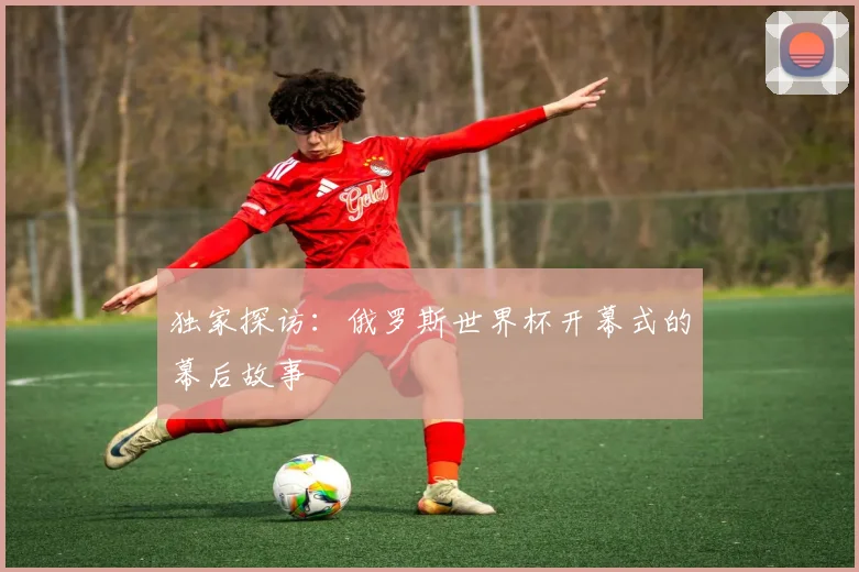 独家探访:俄罗斯世界杯开幕式的幕后故事