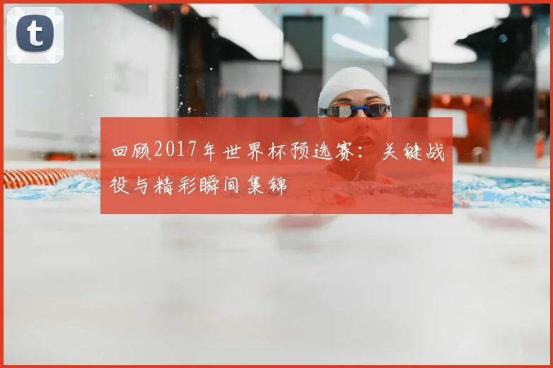 回顾2017年世界杯预选赛：关键战役与精彩瞬间集锦