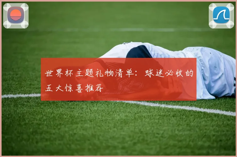世界杯主题礼物清单:球迷必收的五大惊喜推荐