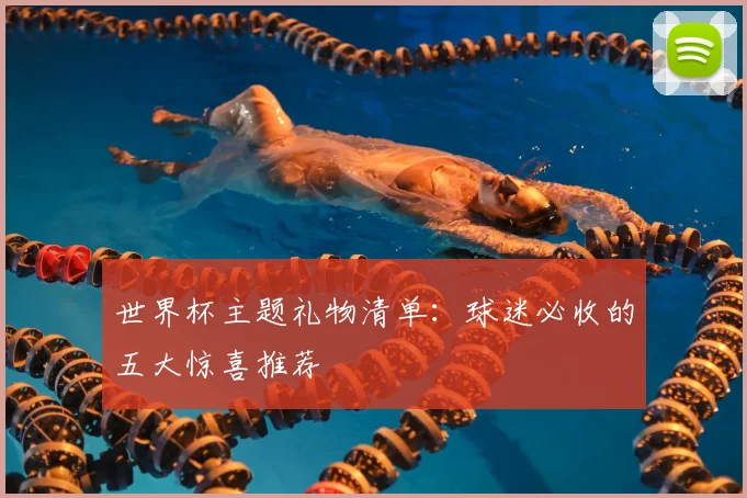 世界杯主题礼物清单：球迷必收的五大惊喜推荐