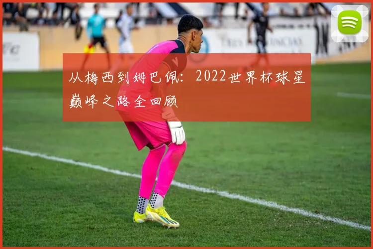 从梅西到姆巴佩：2022世界杯球星巅峰之路全回顾