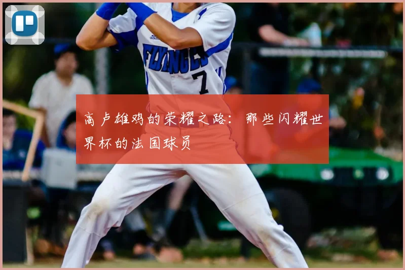 高卢雄鸡的荣耀之路：那些闪耀世界杯的法国球员
