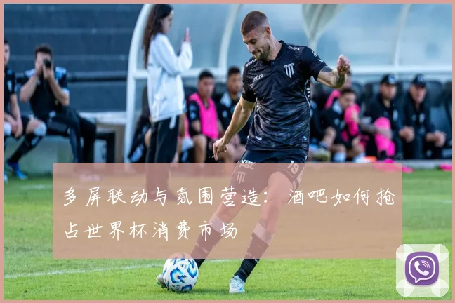 多屏联动与氛围营造：酒吧如何抢占世界杯消费市场