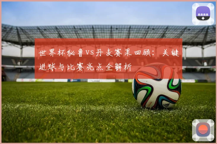 世界杯秘鲁vs丹麦赛果回顾：关键进球与比赛亮点全解析