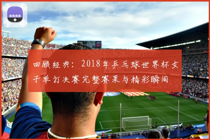 回顾经典：2018年乒乓球世界杯女子单打决赛完整赛果与精彩瞬间
