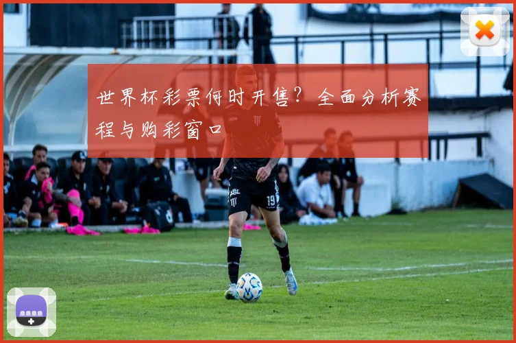 世界杯彩票何时开售？全面分析赛程与购彩窗口