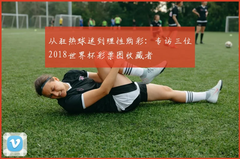 从狂热球迷到理性购彩：专访三位2018世界杯彩票图收藏者