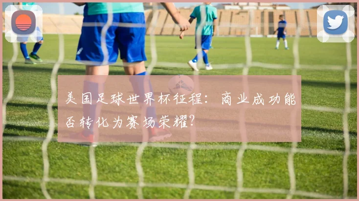 美国足球世界杯征程：商业成功能否转化为赛场荣耀？