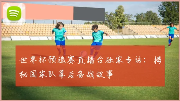 世界杯预选赛直播台独家专访：揭秘国家队幕后备战故事