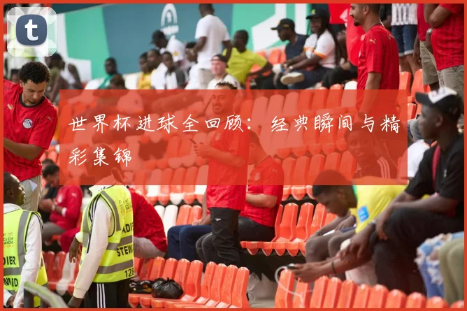 世界杯进球全回顾：经典瞬间与精彩集锦