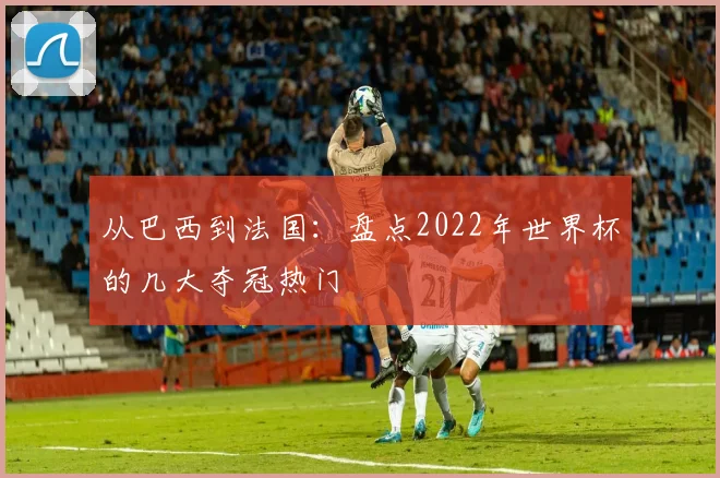 从巴西到法国：盘点2022年世界杯的几大夺冠热门